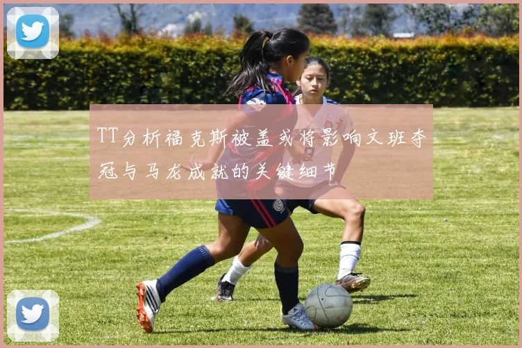 TT分析福克斯被盖或将影响文班夺冠与马龙成就的关键细节