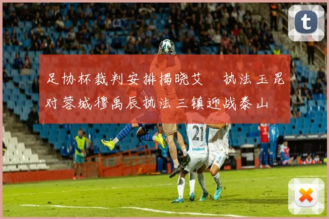 足协杯裁判安排揭晓艾堃执法玉昆对蓉城穆禹辰执法三镇迎战泰山