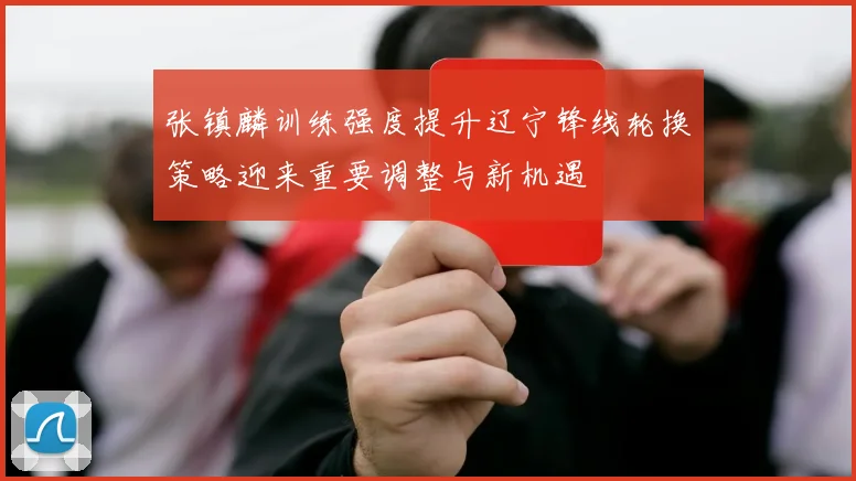 张镇麟训练强度提升辽宁锋线轮换策略迎来重要调整与新机遇