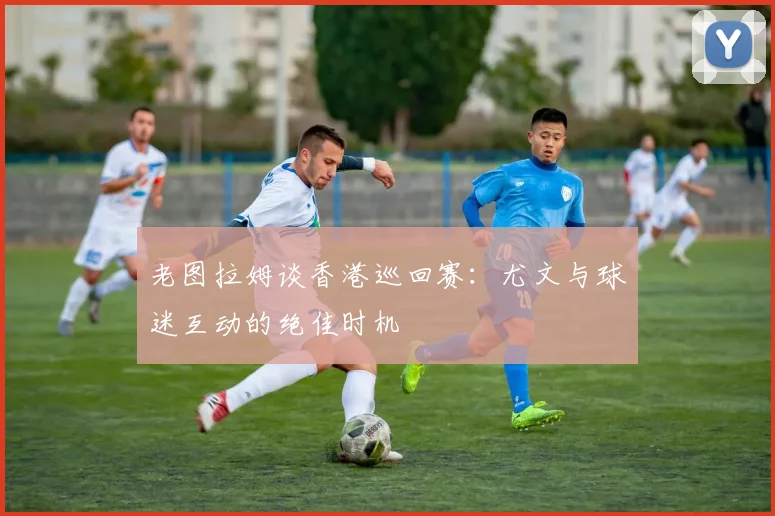 老图拉姆谈香港巡回赛：尤文与球迷互动的绝佳时机