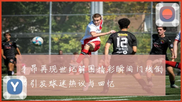李昂再现世纪解围精彩瞬间门线倒钩引发球迷热议与回忆