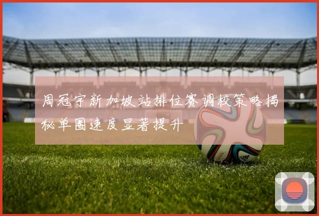 周冠宇新加坡站排位赛调校策略揭秘单圈速度显著提升
