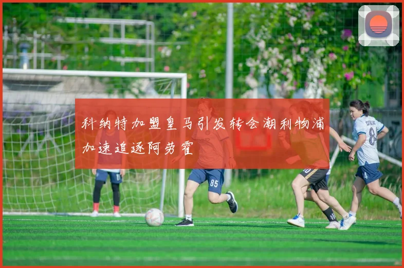 科纳特加盟皇马引发转会潮利物浦加速追逐阿劳霍