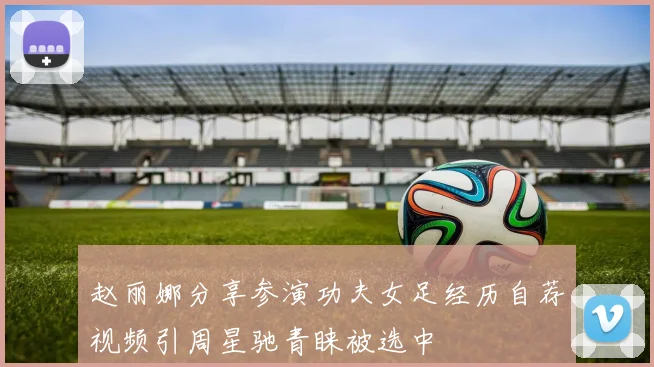 赵丽娜分享参演功夫女足经历自荐视频引周星驰青睐被选中